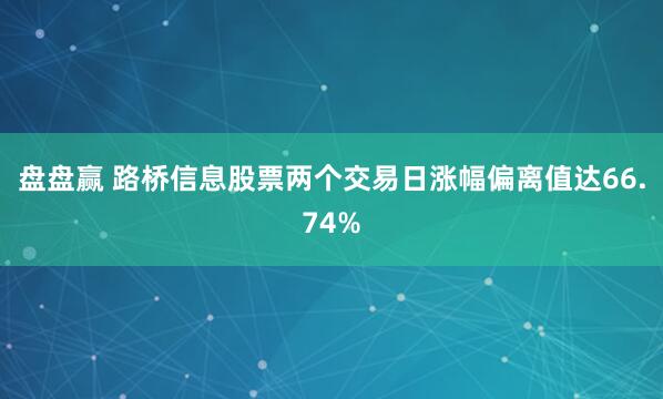 盘盘赢 路桥信息股票两个交易日涨幅偏离值达66.74%