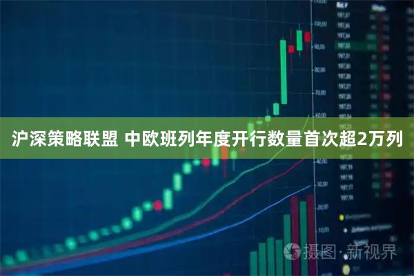 沪深策略联盟 中欧班列年度开行数量首次超2万列
