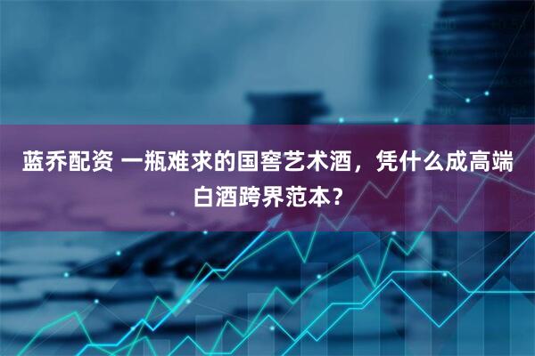 蓝乔配资 一瓶难求的国窖艺术酒，凭什么成高端白酒跨界范本？