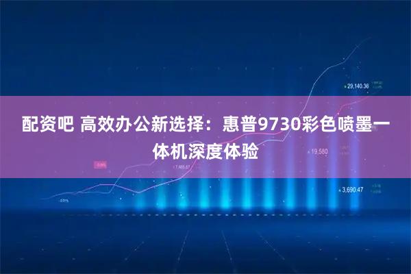 配资吧 高效办公新选择：惠普9730彩色喷墨一体机深度体验
