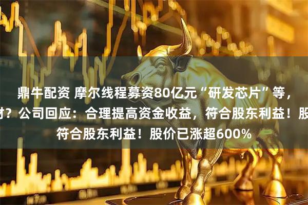 鼎牛配资 摩尔线程募资80亿元“研发芯片”等，用75亿元做理财？公司回应：合理提高资金收益，符合股东利益！股价已涨超600%