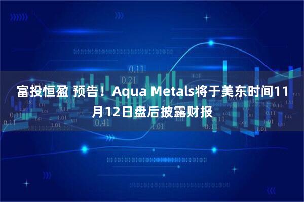 富投恒盈 预告！Aqua Metals将于美东时间11月12日盘后披露财报