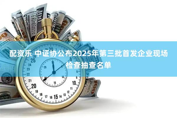 配资乐 中证协公布2025年第三批首发企业现场检查抽查名单