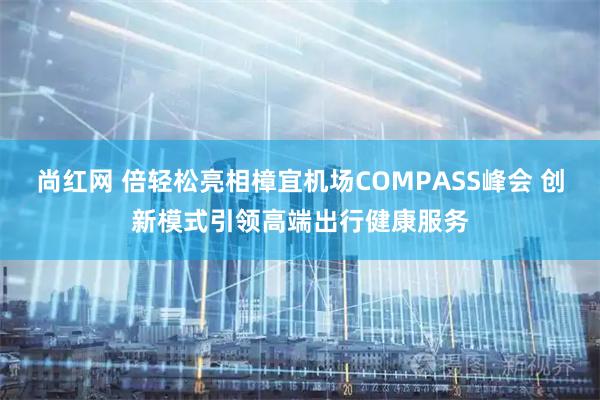 尚红网 倍轻松亮相樟宜机场COMPASS峰会 创新模式引领高端出行健康服务